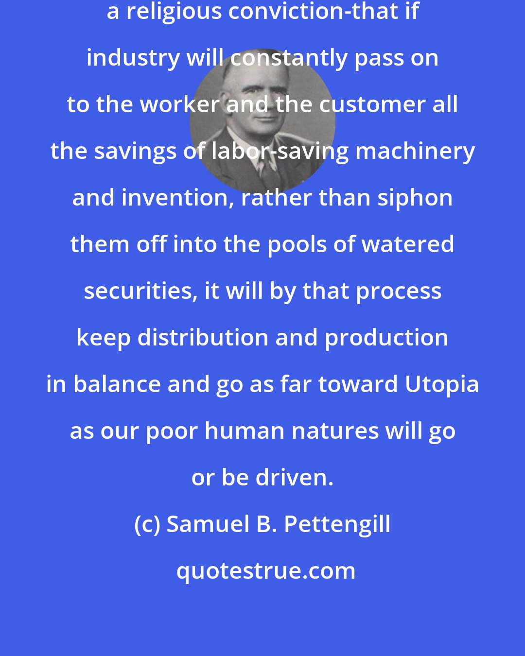 Samuel B. Pettengill: I have a feeling-as compelling as a religious conviction-that if industry will constantly pass on to the worker and the customer all the savings of labor-saving machinery and invention, rather than siphon them off into the pools of watered securities, it will by that process keep distribution and production in balance and go as far toward Utopia as our poor human natures will go or be driven.