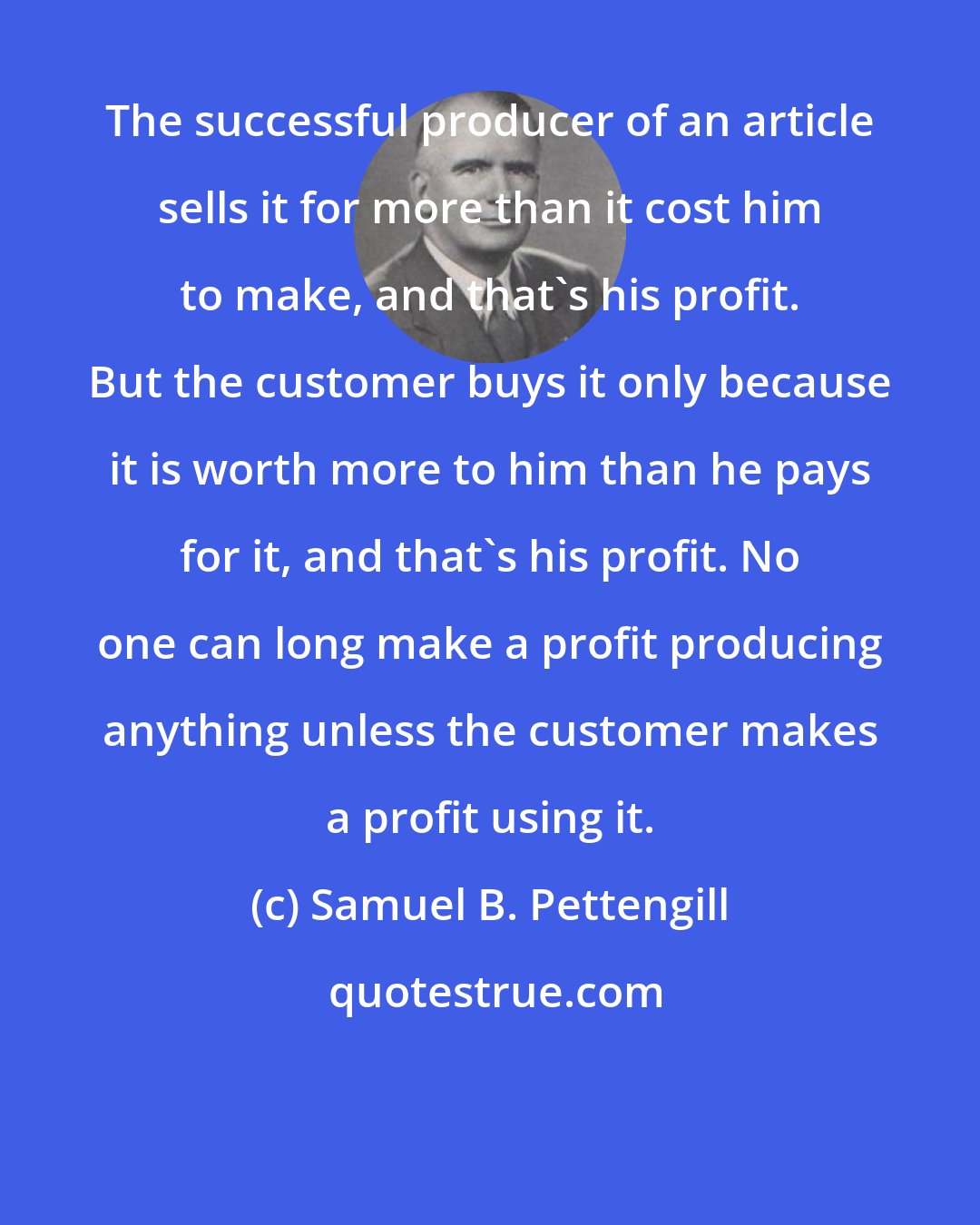 Samuel B. Pettengill: The successful producer of an article sells it for more than it cost him to make, and that's his profit. But the customer buys it only because it is worth more to him than he pays for it, and that's his profit. No one can long make a profit producing anything unless the customer makes a profit using it.