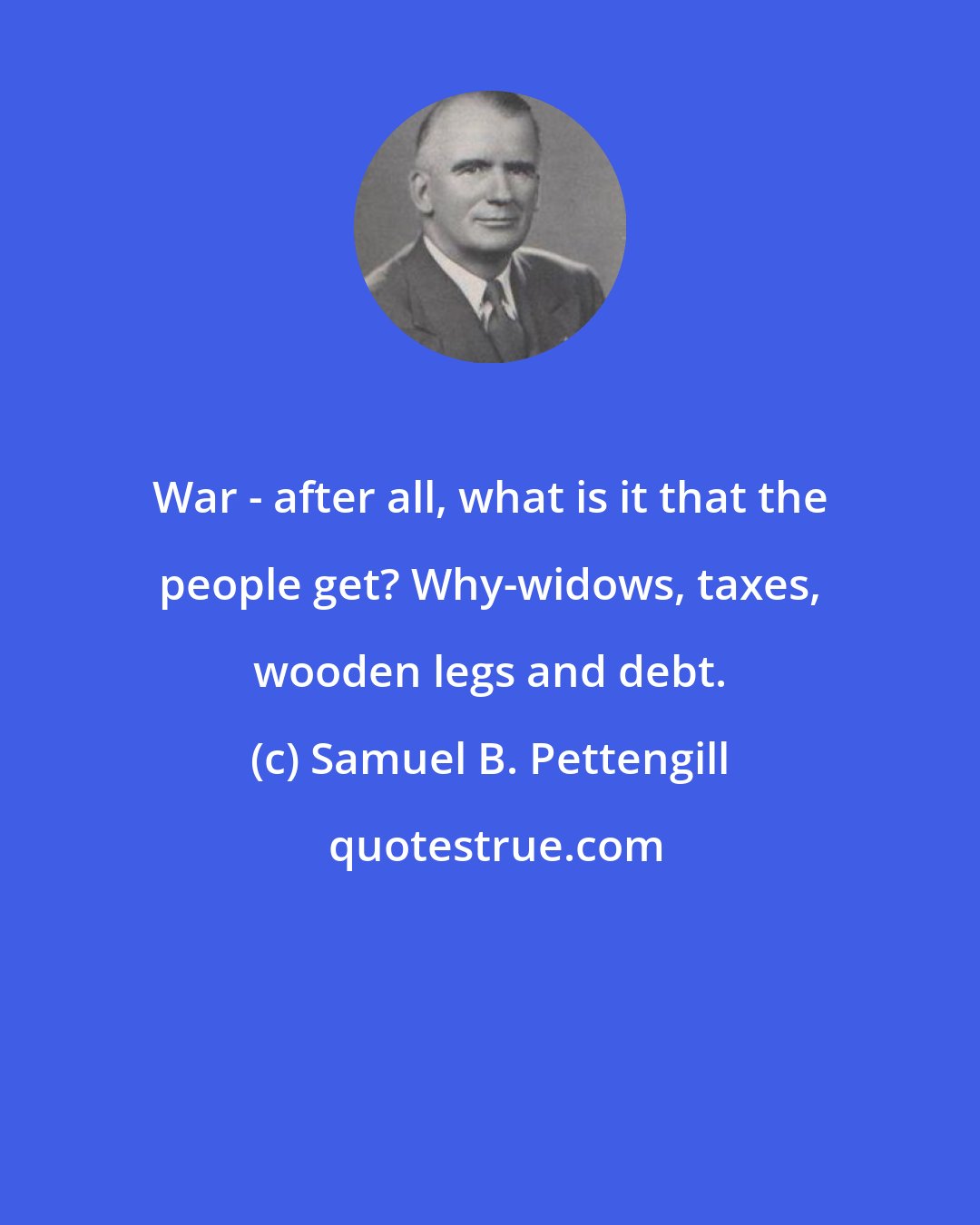 Samuel B. Pettengill: War - after all, what is it that the people get? Why-widows, taxes, wooden legs and debt.