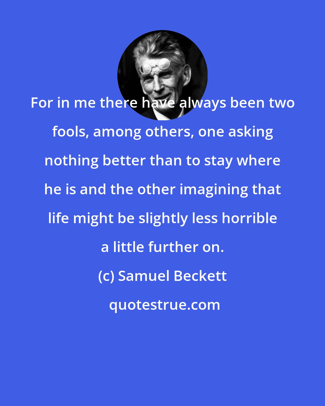 Samuel Beckett: For in me there have always been two fools, among others, one asking nothing better than to stay where he is and the other imagining that life might be slightly less horrible a little further on.