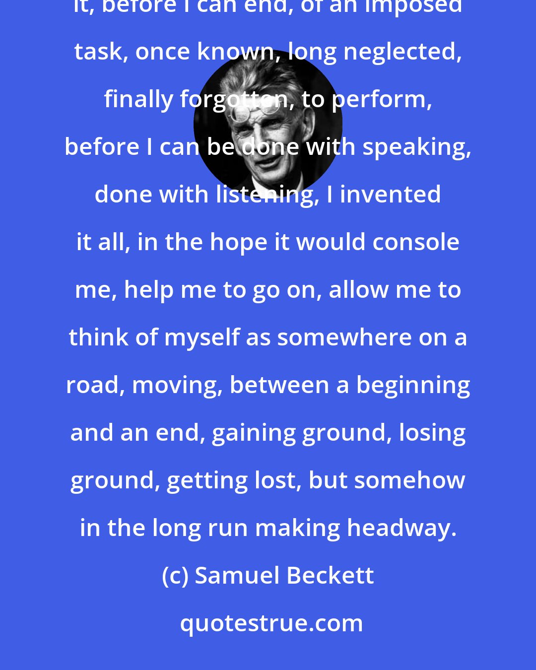 Samuel Beckett: All this business of a labour to accomplish, before I can end, of words to say, a truth to recover, in order to say it, before I can end, of an imposed task, once known, long neglected, finally forgotten, to perform, before I can be done with speaking, done with listening, I invented it all, in the hope it would console me, help me to go on, allow me to think of myself as somewhere on a road, moving, between a beginning and an end, gaining ground, losing ground, getting lost, but somehow in the long run making headway.