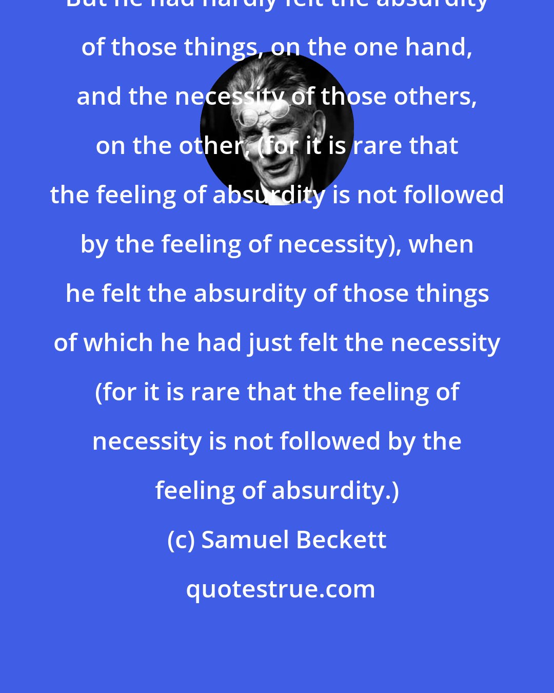 Samuel Beckett: But he had hardly felt the absurdity of those things, on the one hand, and the necessity of those others, on the other, (for it is rare that the feeling of absurdity is not followed by the feeling of necessity), when he felt the absurdity of those things of which he had just felt the necessity (for it is rare that the feeling of necessity is not followed by the feeling of absurdity.)