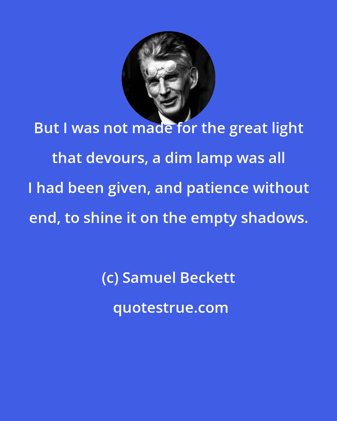 Samuel Beckett: But I was not made for the great light that devours, a dim lamp was all I had been given, and patience without end, to shine it on the empty shadows.
