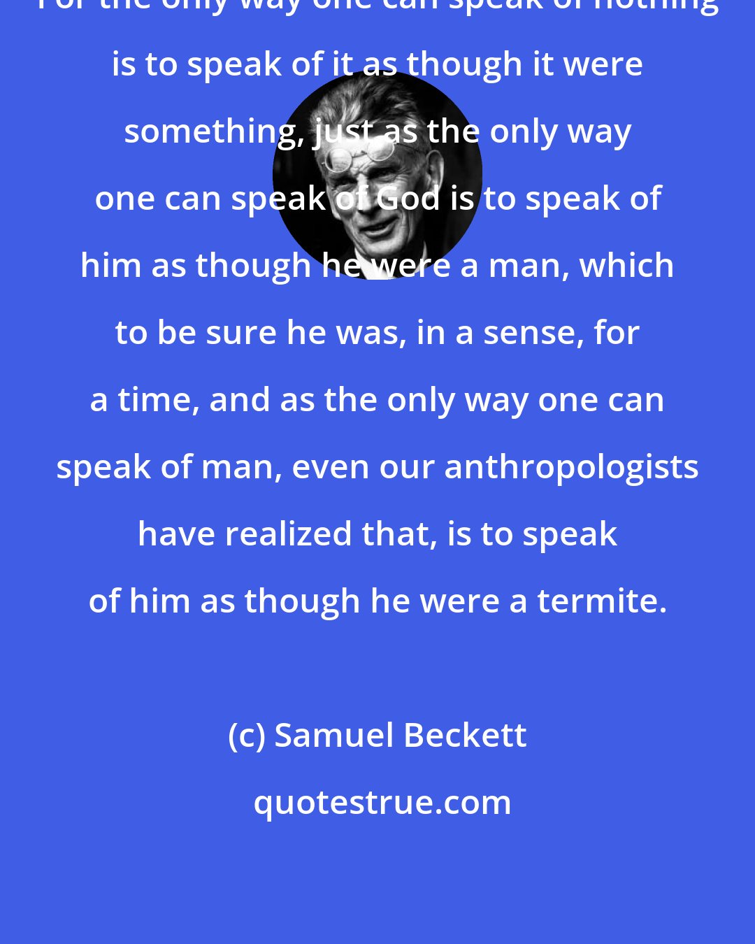 Samuel Beckett: For the only way one can speak of nothing is to speak of it as though it were something, just as the only way one can speak of God is to speak of him as though he were a man, which to be sure he was, in a sense, for a time, and as the only way one can speak of man, even our anthropologists have realized that, is to speak of him as though he were a termite.