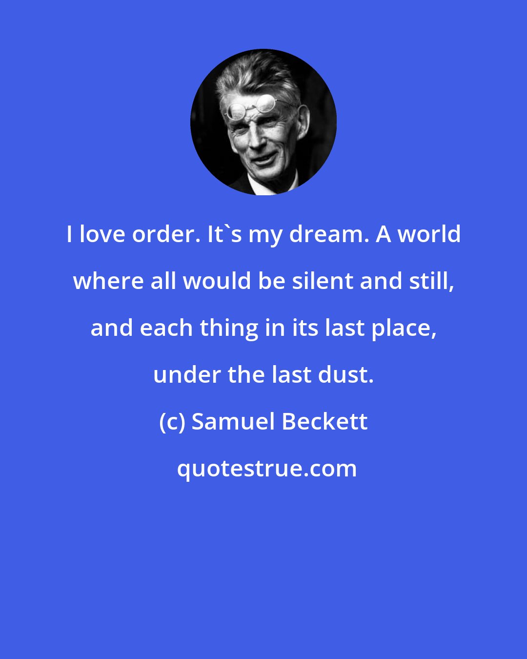 Samuel Beckett: I love order. It's my dream. A world where all would be silent and still, and each thing in its last place, under the last dust.