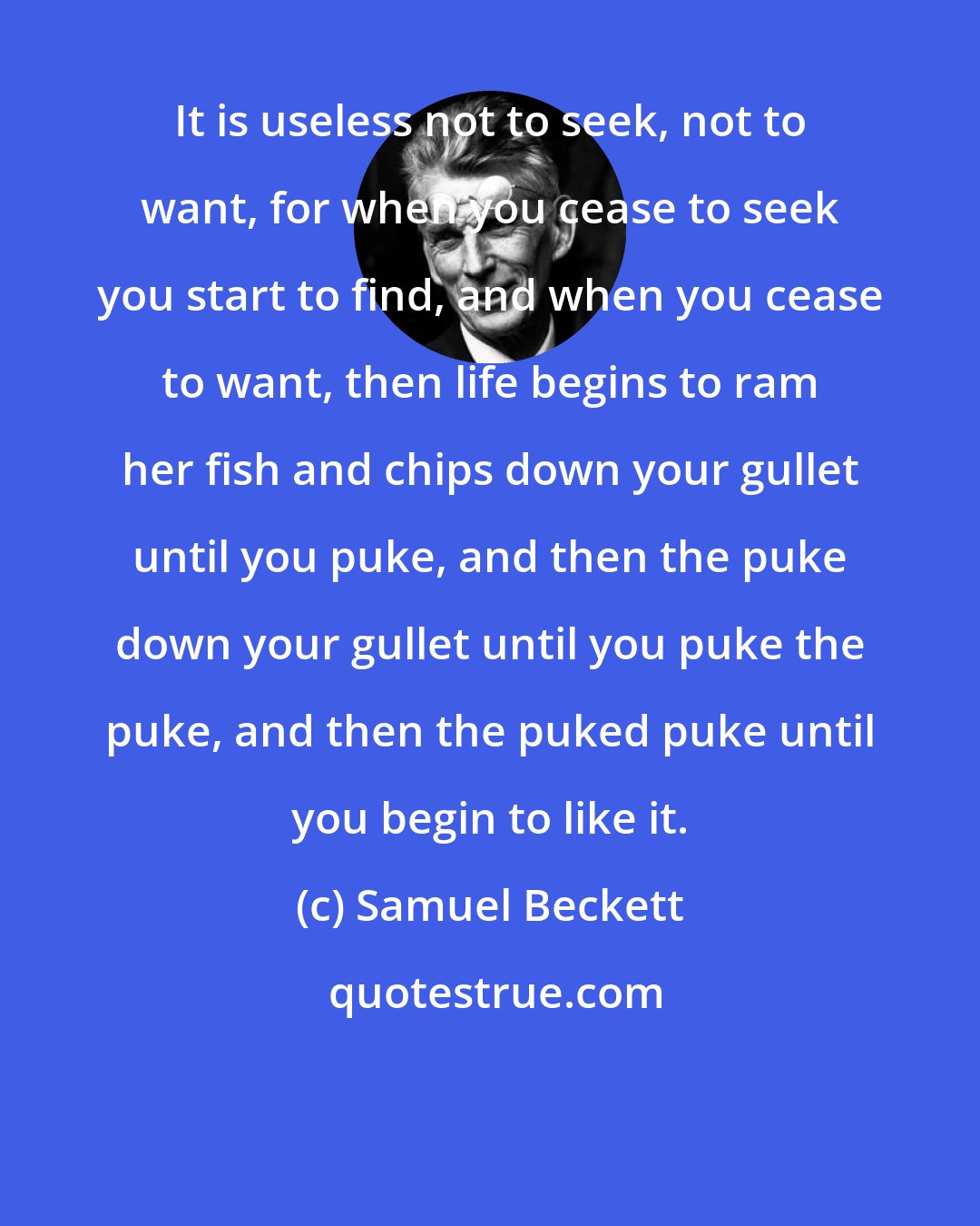 Samuel Beckett: It is useless not to seek, not to want, for when you cease to seek you start to find, and when you cease to want, then life begins to ram her fish and chips down your gullet until you puke, and then the puke down your gullet until you puke the puke, and then the puked puke until you begin to like it.