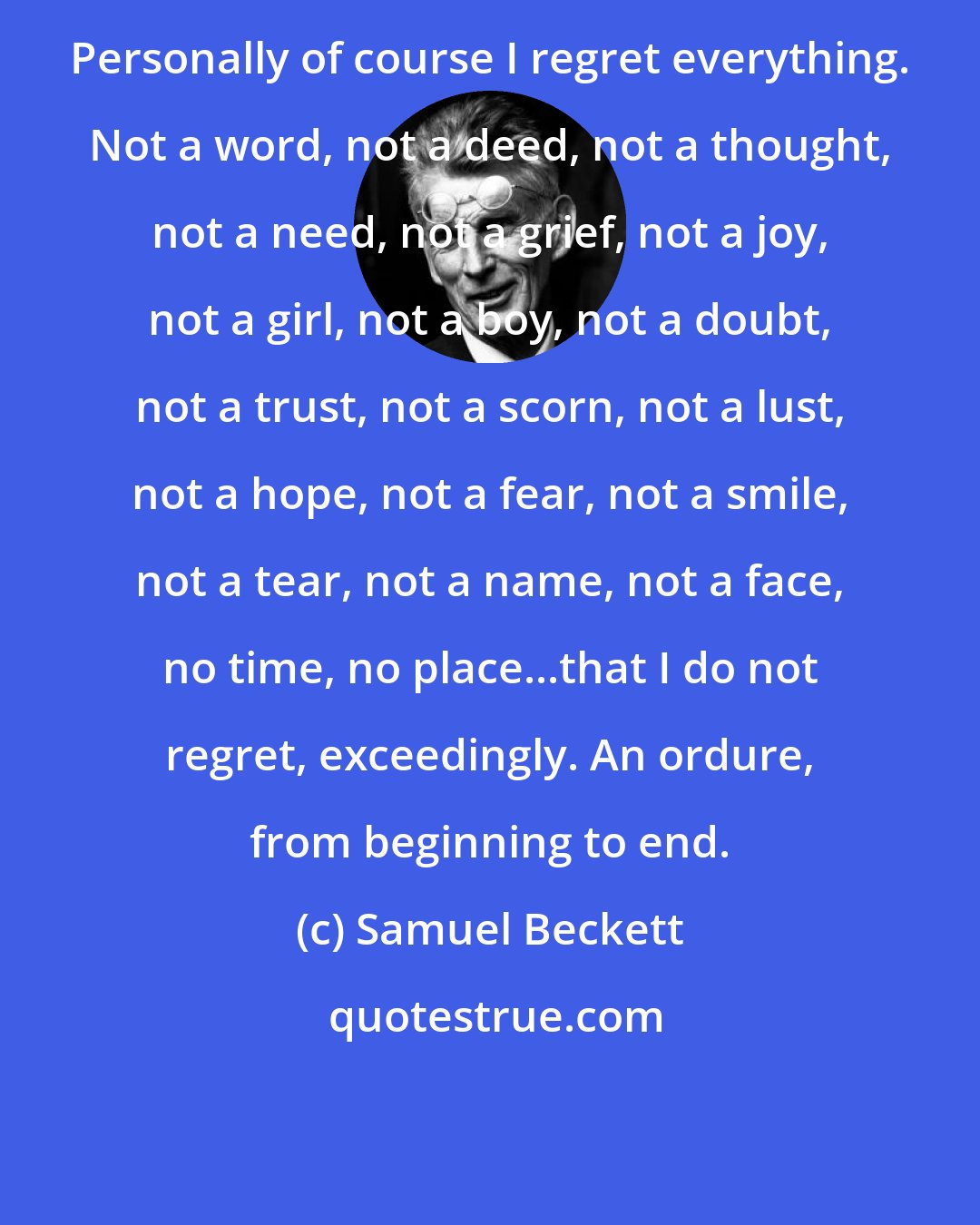 Samuel Beckett: Personally of course I regret everything. Not a word, not a deed, not a thought, not a need, not a grief, not a joy, not a girl, not a boy, not a doubt, not a trust, not a scorn, not a lust, not a hope, not a fear, not a smile, not a tear, not a name, not a face, no time, no place...that I do not regret, exceedingly. An ordure, from beginning to end.