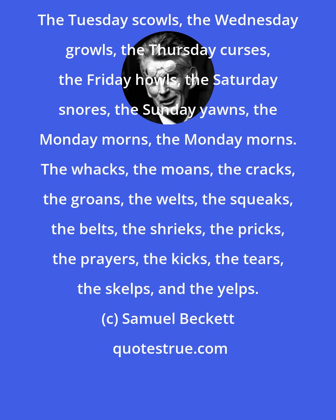 Samuel Beckett: The Tuesday scowls, the Wednesday growls, the Thursday curses, the Friday howls, the Saturday snores, the Sunday yawns, the Monday morns, the Monday morns. The whacks, the moans, the cracks, the groans, the welts, the squeaks, the belts, the shrieks, the pricks, the prayers, the kicks, the tears, the skelps, and the yelps.