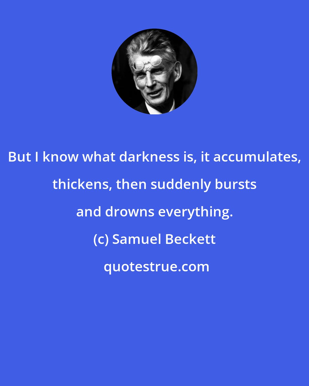 Samuel Beckett: But I know what darkness is, it accumulates, thickens, then suddenly bursts and drowns everything.