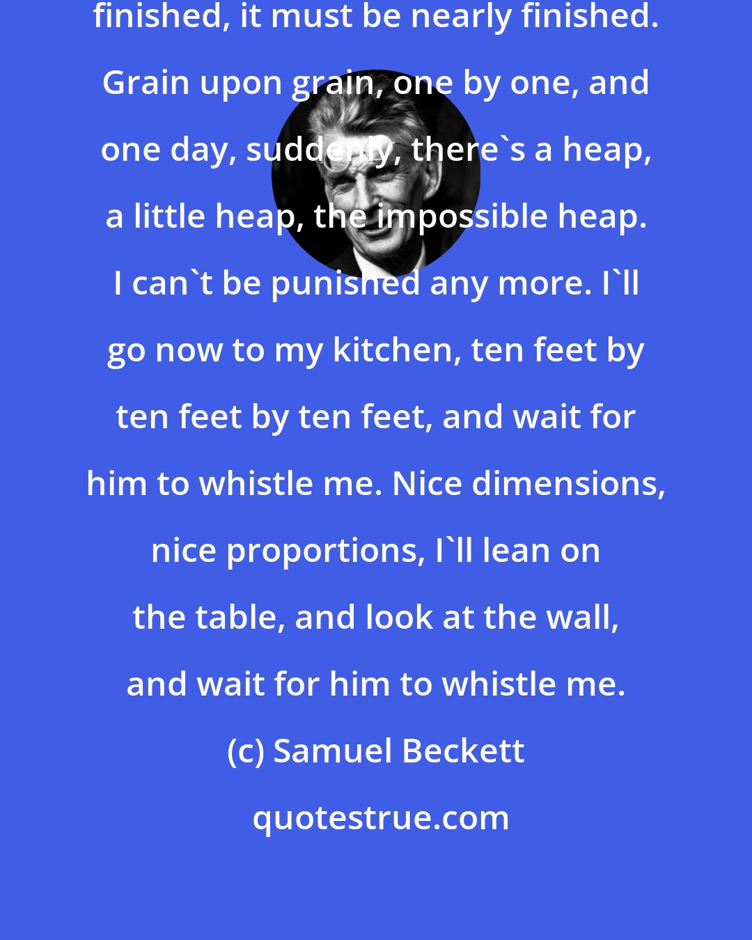 Samuel Beckett: Finished, it's finished, nearly finished, it must be nearly finished. Grain upon grain, one by one, and one day, suddenly, there's a heap, a little heap, the impossible heap. I can't be punished any more. I'll go now to my kitchen, ten feet by ten feet by ten feet, and wait for him to whistle me. Nice dimensions, nice proportions, I'll lean on the table, and look at the wall, and wait for him to whistle me.