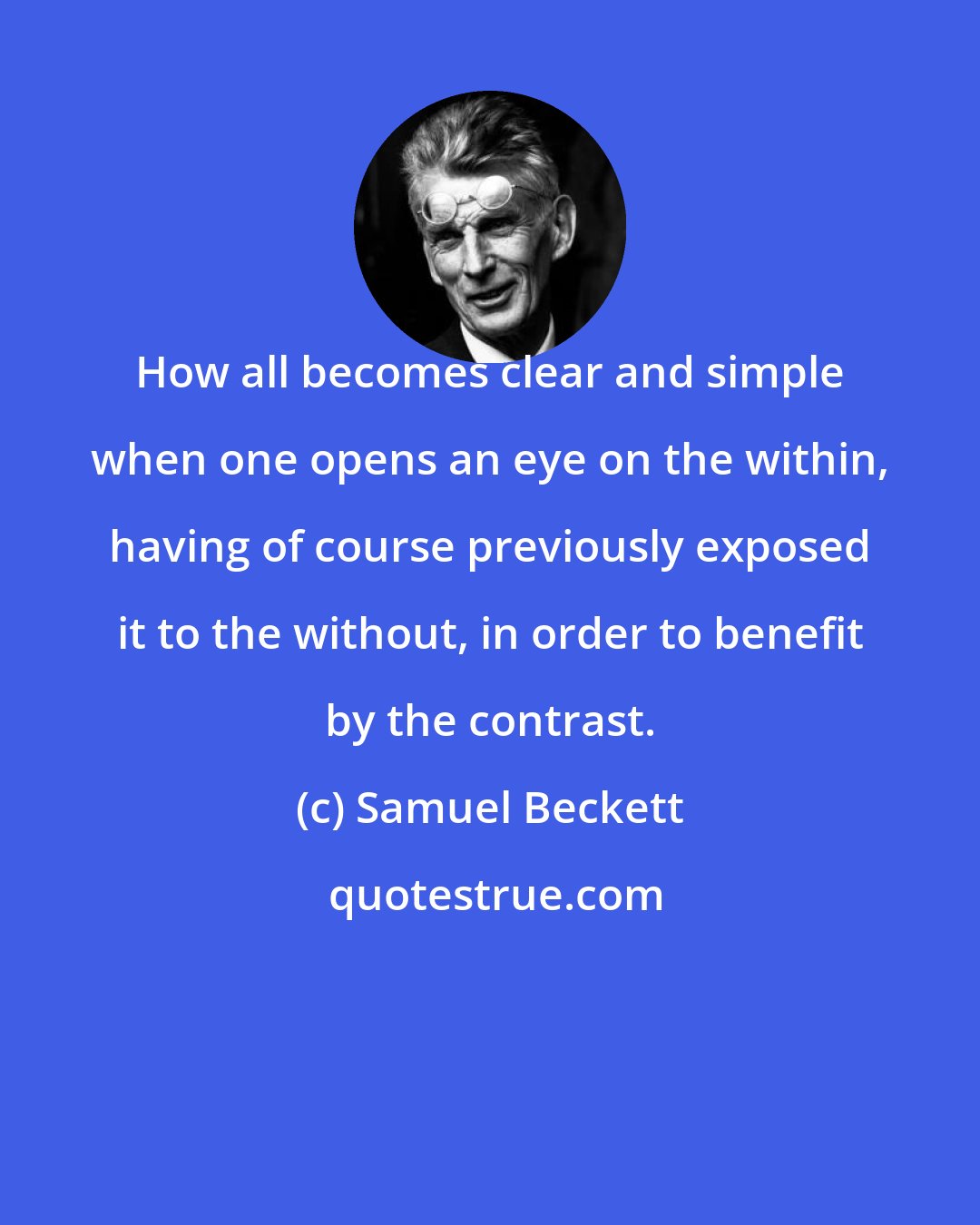 Samuel Beckett: How all becomes clear and simple when one opens an eye on the within, having of course previously exposed it to the without, in order to benefit by the contrast.