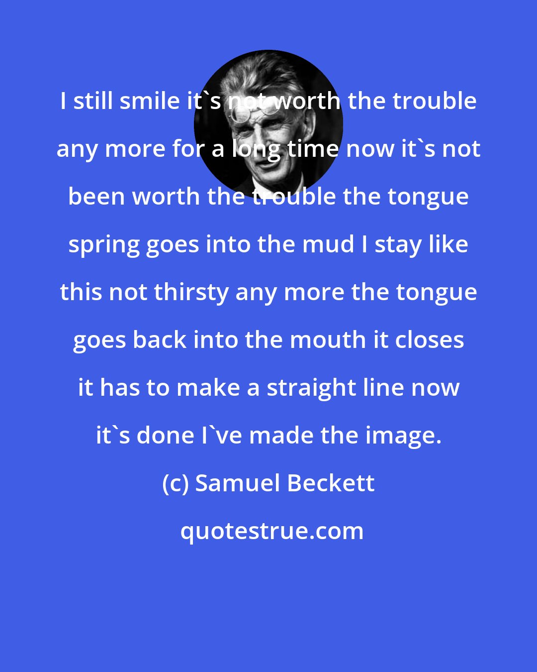 Samuel Beckett: I still smile it's not worth the trouble any more for a long time now it's not been worth the trouble the tongue spring goes into the mud I stay like this not thirsty any more the tongue goes back into the mouth it closes it has to make a straight line now it's done I've made the image.