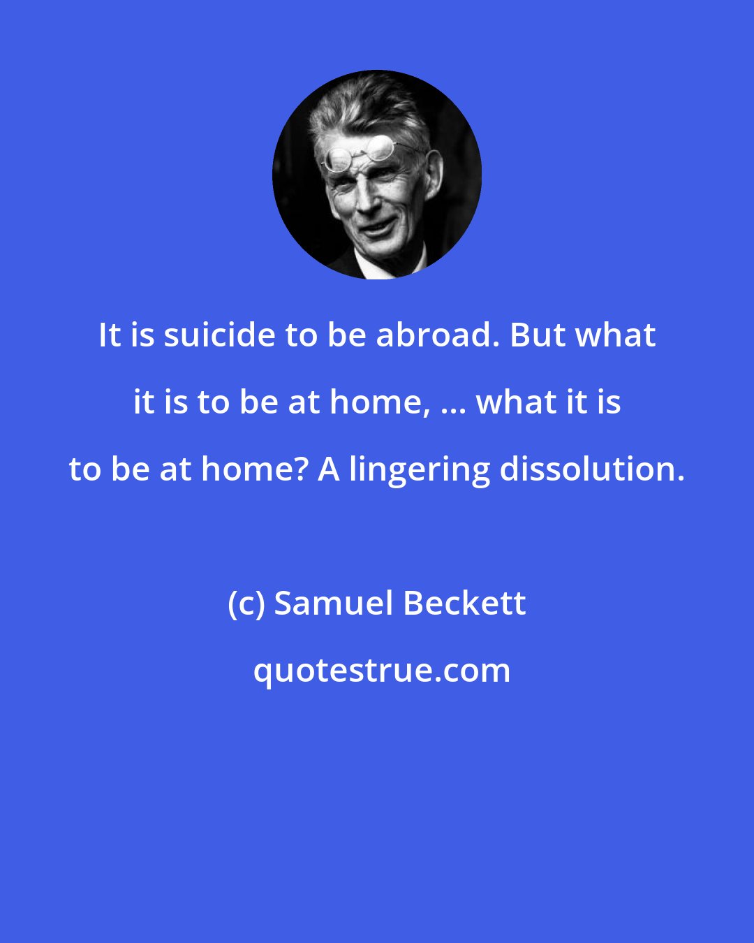 Samuel Beckett: It is suicide to be abroad. But what it is to be at home, ... what it is to be at home? A lingering dissolution.