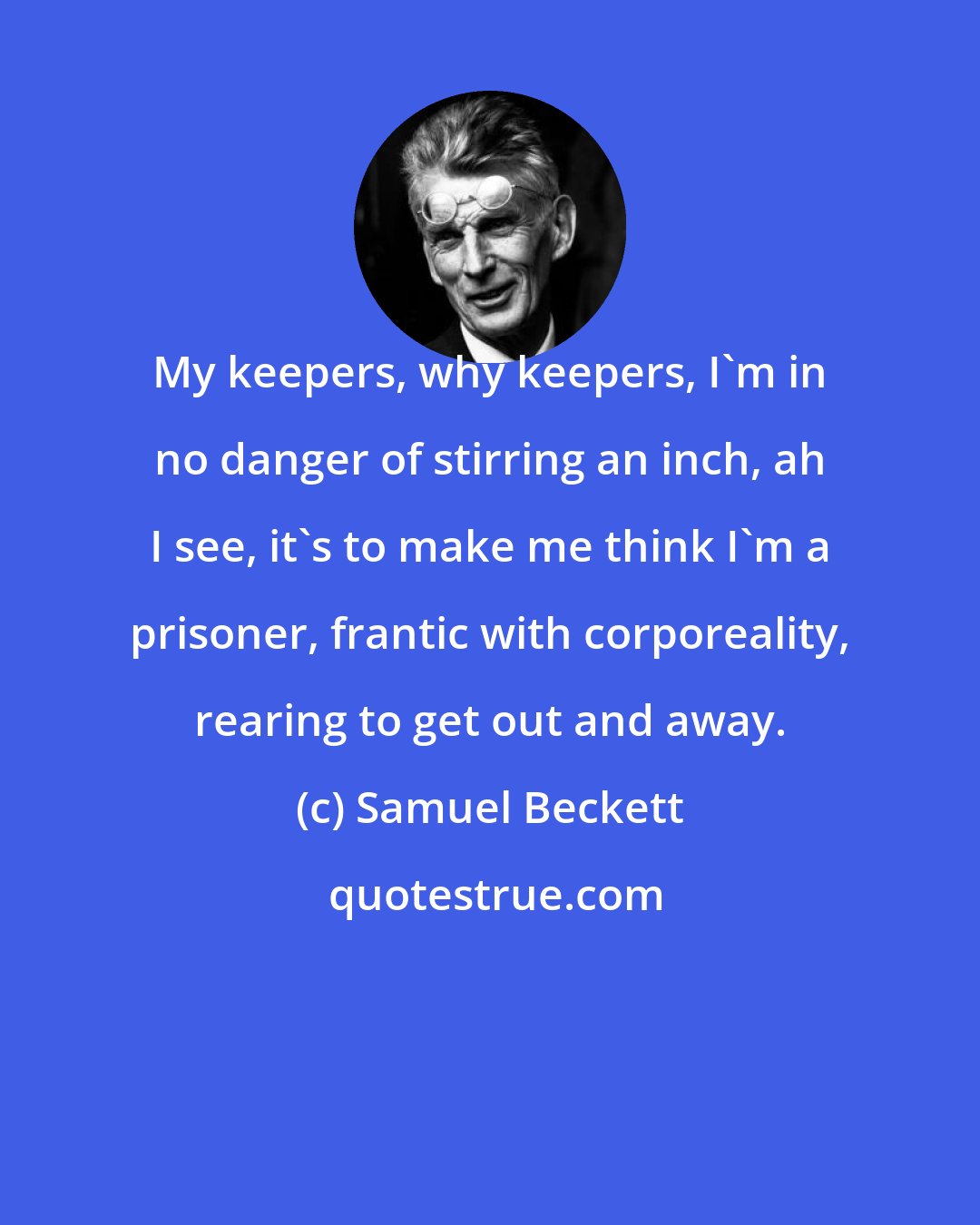 Samuel Beckett: My keepers, why keepers, I'm in no danger of stirring an inch, ah I see, it's to make me think I'm a prisoner, frantic with corporeality, rearing to get out and away.