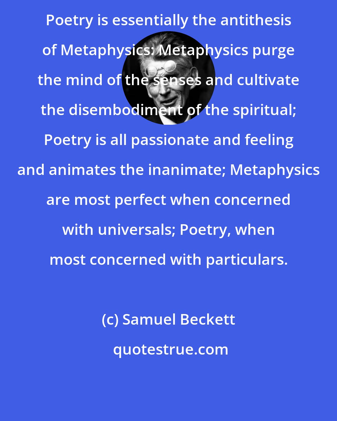 Samuel Beckett: Poetry is essentially the antithesis of Metaphysics: Metaphysics purge the mind of the senses and cultivate the disembodiment of the spiritual; Poetry is all passionate and feeling and animates the inanimate; Metaphysics are most perfect when concerned with universals; Poetry, when most concerned with particulars.