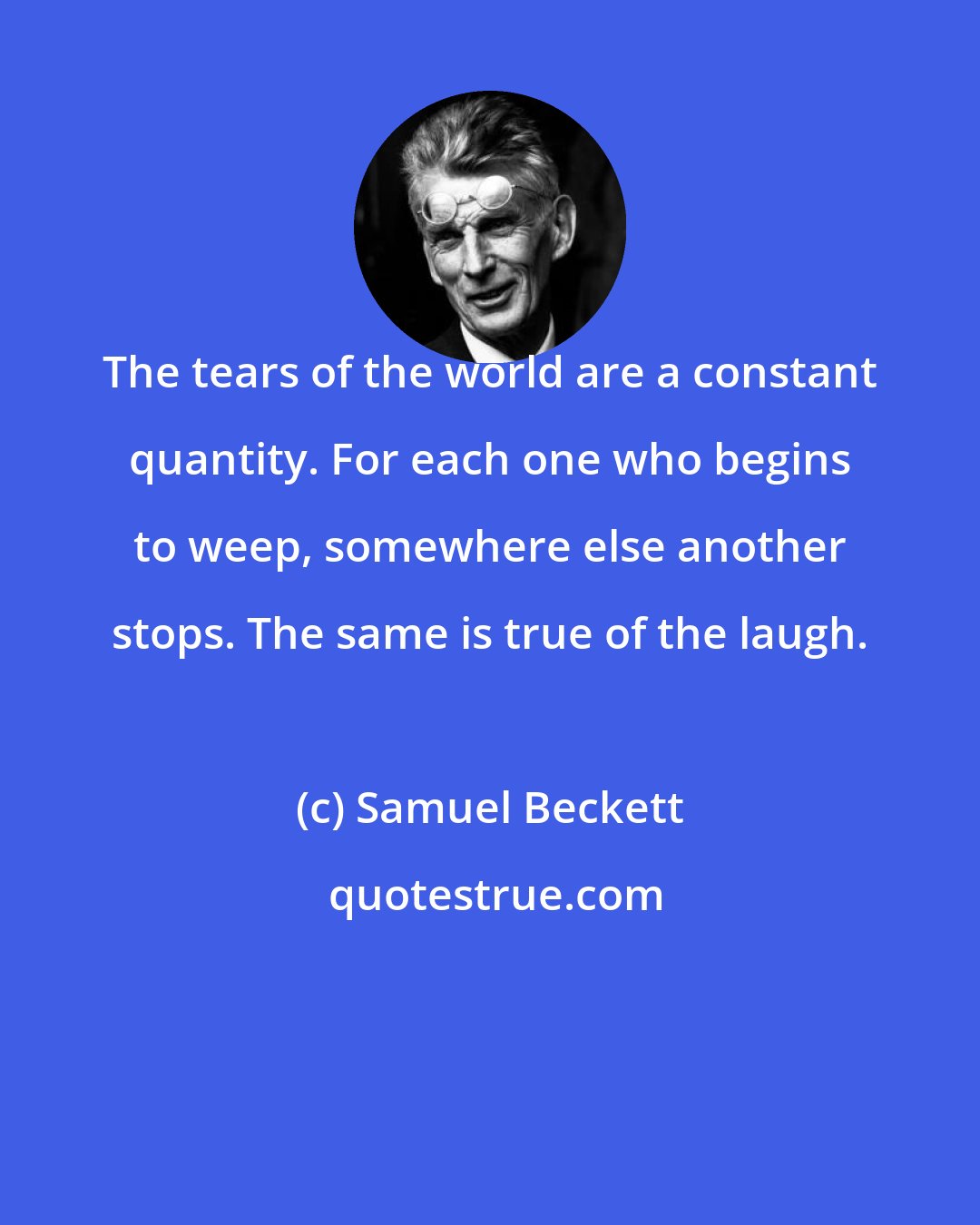 Samuel Beckett: The tears of the world are a constant quantity. For each one who begins to weep, somewhere else another stops. The same is true of the laugh.