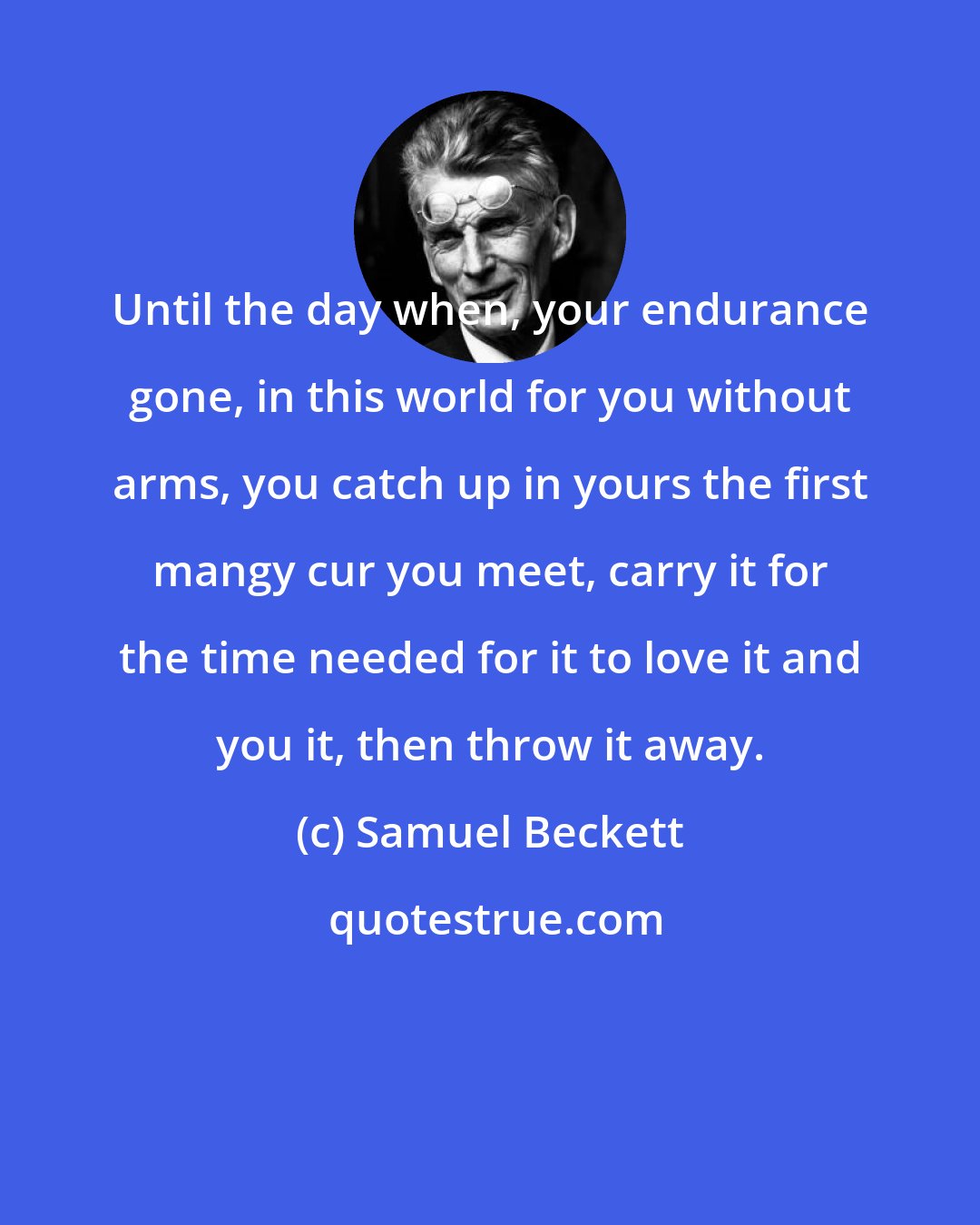 Samuel Beckett: Until the day when, your endurance gone, in this world for you without arms, you catch up in yours the first mangy cur you meet, carry it for the time needed for it to love it and you it, then throw it away.