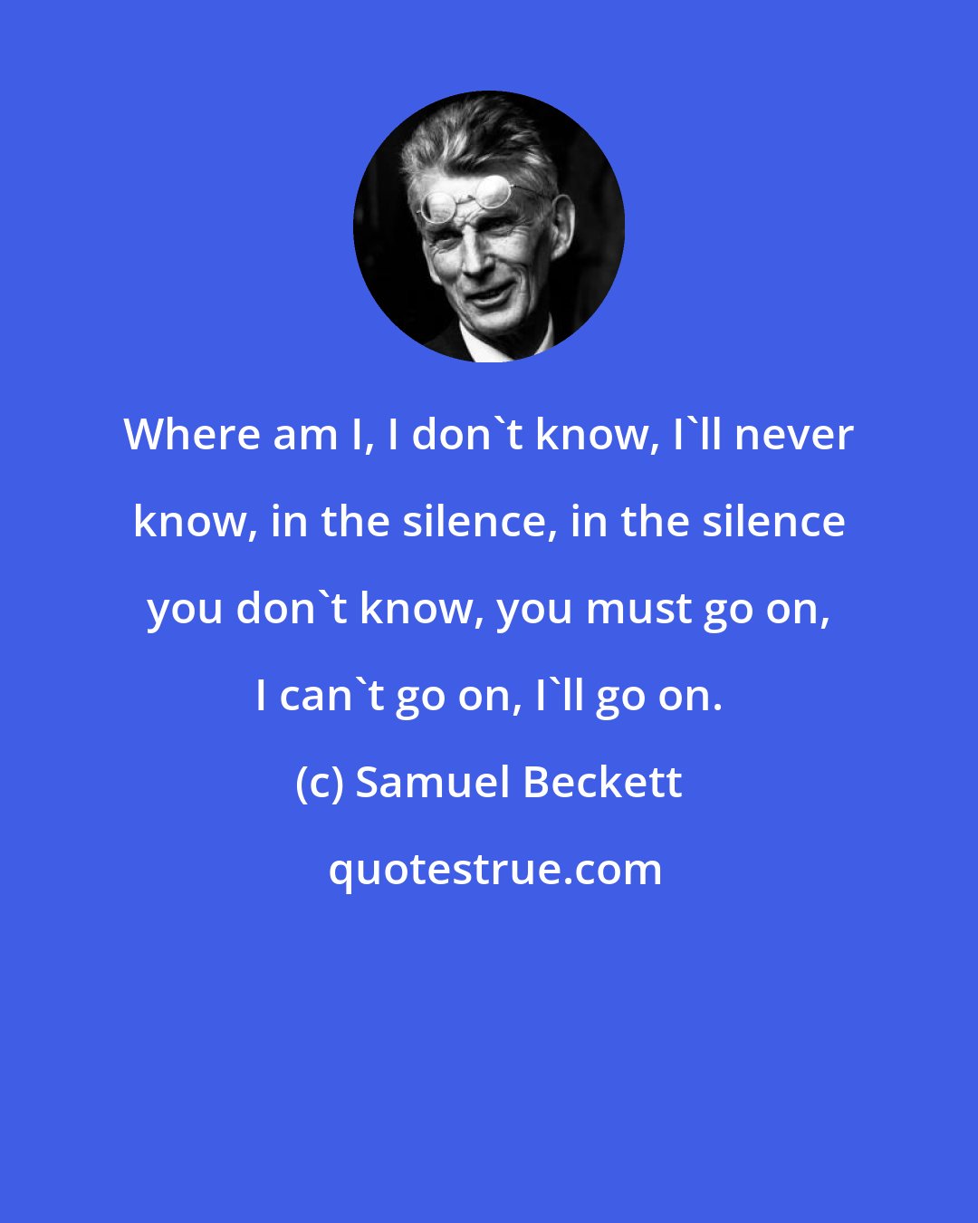 Samuel Beckett: Where am I, I don't know, I'll never know, in the silence, in the silence you don't know, you must go on, I can't go on, I'll go on.