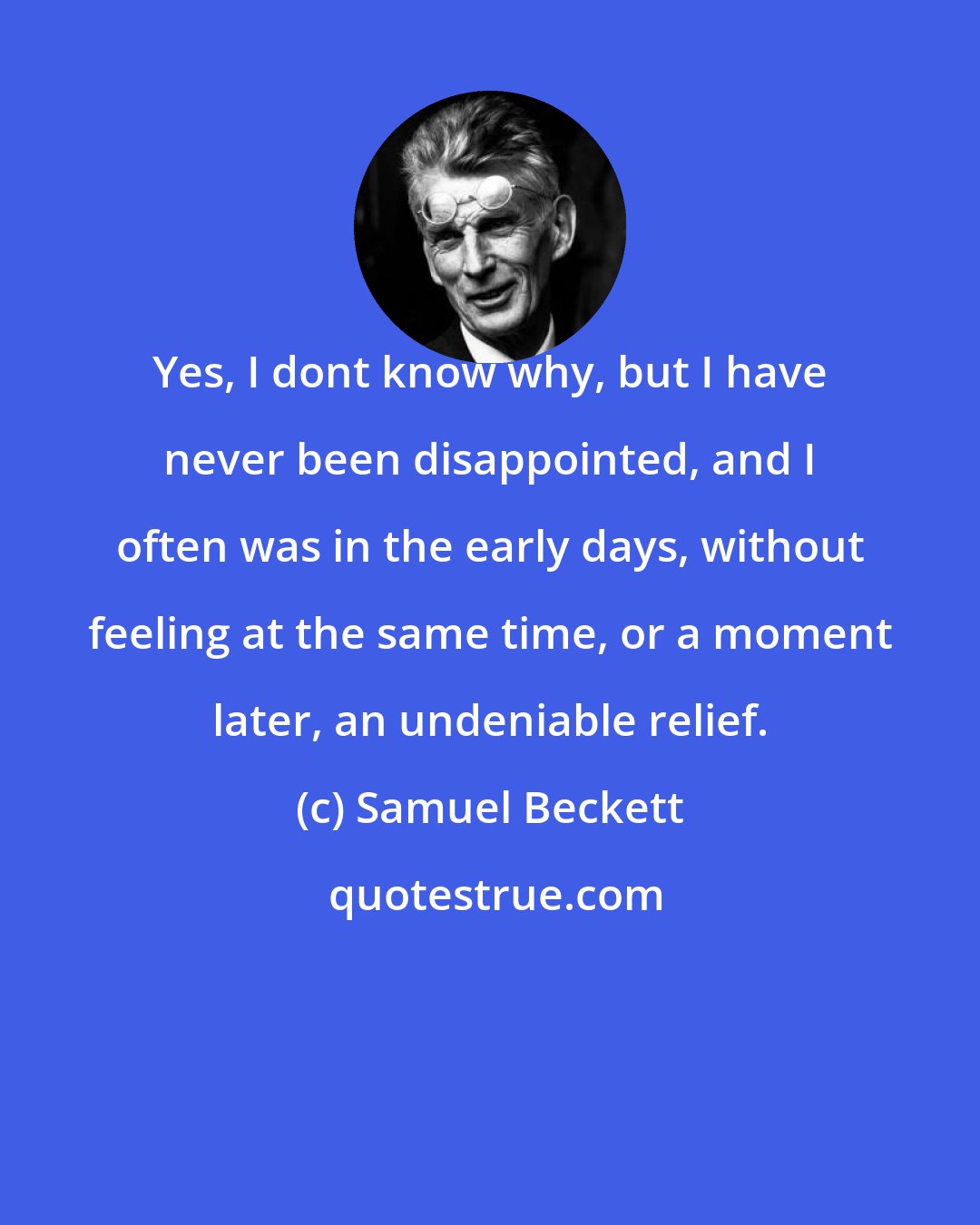 Samuel Beckett: Yes, I dont know why, but I have never been disappointed, and I often was in the early days, without feeling at the same time, or a moment later, an undeniable relief.