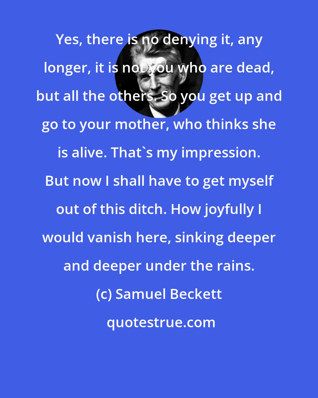 Samuel Beckett: Yes, there is no denying it, any longer, it is not you who are dead, but all the others. So you get up and go to your mother, who thinks she is alive. That's my impression. But now I shall have to get myself out of this ditch. How joyfully I would vanish here, sinking deeper and deeper under the rains.