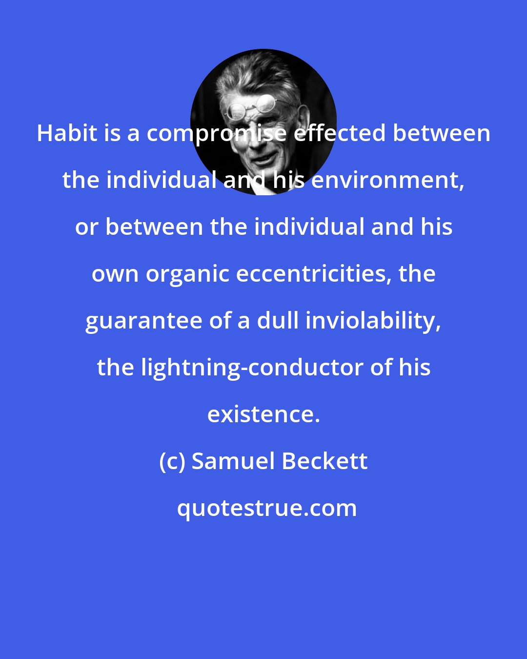 Samuel Beckett: Habit is a compromise effected between the individual and his environment, or between the individual and his own organic eccentricities, the guarantee of a dull inviolability, the lightning-conductor of his existence.