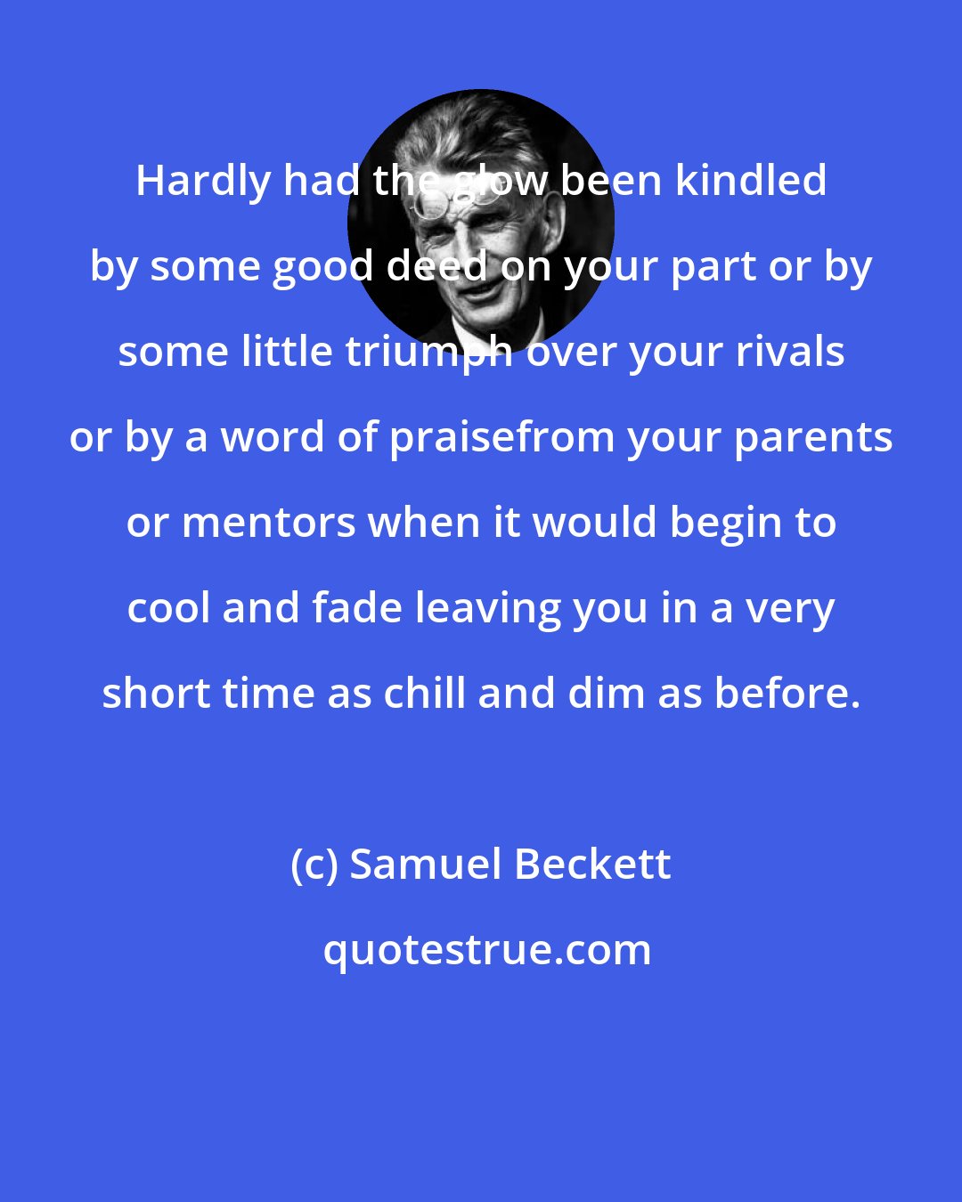 Samuel Beckett: Hardly had the glow been kindled by some good deed on your part or by some little triumph over your rivals or by a word of praisefrom your parents or mentors when it would begin to cool and fade leaving you in a very short time as chill and dim as before.