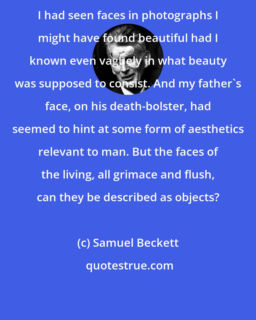Samuel Beckett: I had seen faces in photographs I might have found beautiful had I known even vaguely in what beauty was supposed to consist. And my father's face, on his death-bolster, had seemed to hint at some form of aesthetics relevant to man. But the faces of the living, all grimace and flush, can they be described as objects?