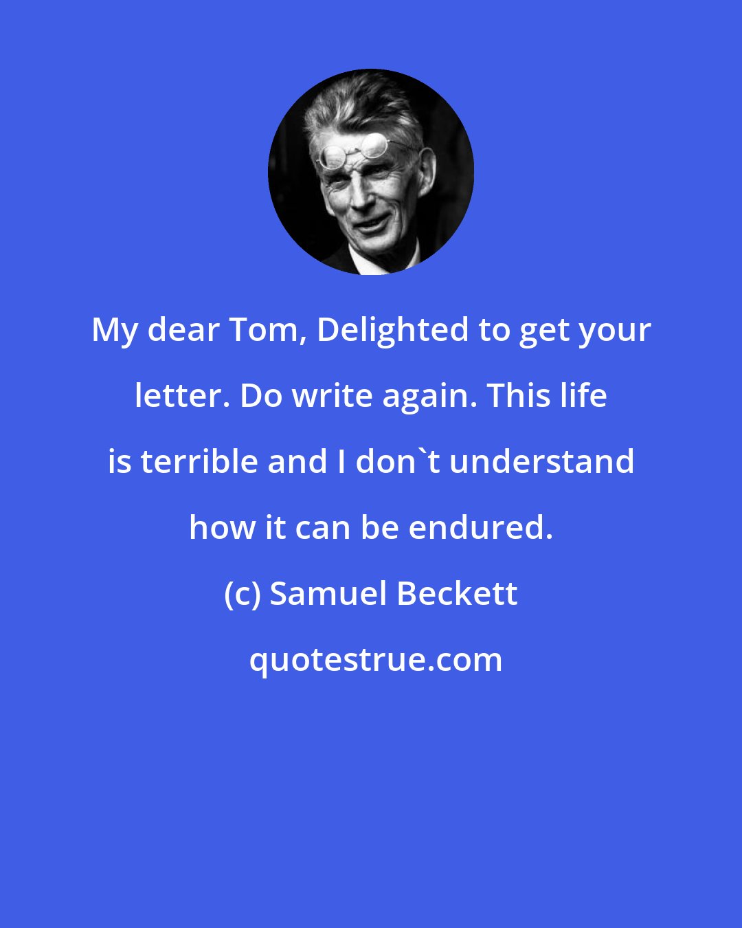 Samuel Beckett: My dear Tom, Delighted to get your letter. Do write again. This life is terrible and I don't understand how it can be endured.