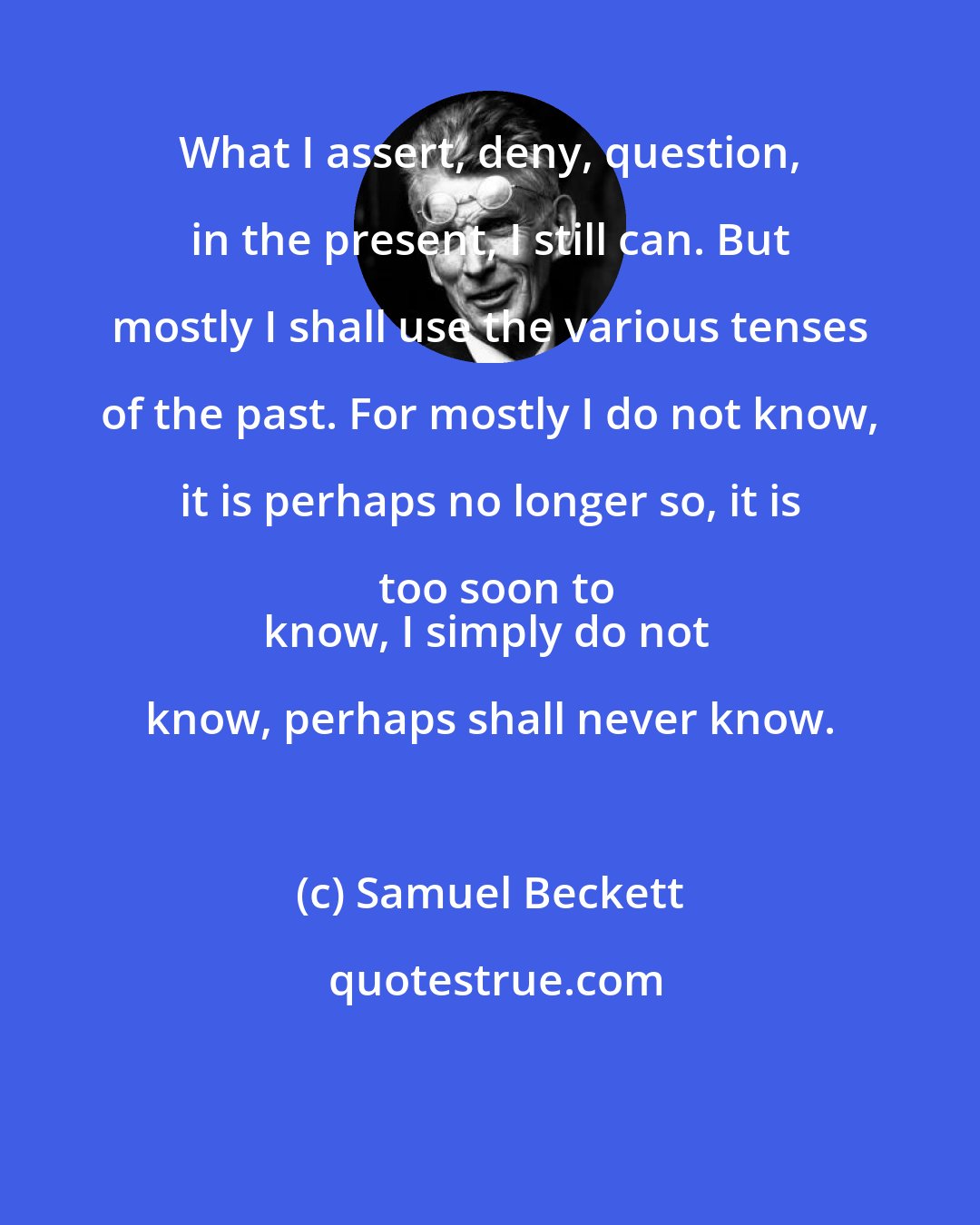 Samuel Beckett: What I assert, deny, question, in the present, I still can. But mostly I shall use the various tenses of the past. For mostly I do not know, it is perhaps no longer so, it is too soon to
know, I simply do not know, perhaps shall never know.