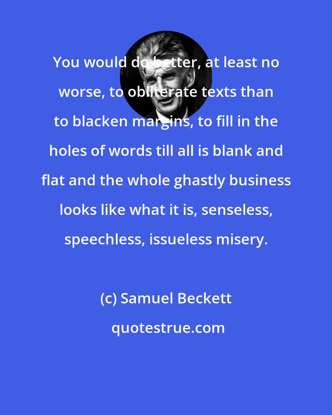 Samuel Beckett: You would do better, at least no worse, to obliterate texts than to blacken margins, to fill in the holes of words till all is blank and flat and the whole ghastly business looks like what it is, senseless, speechless, issueless misery.