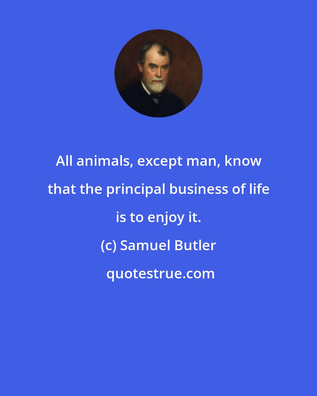 Samuel Butler: All animals, except man, know that the principal business of life is to enjoy it.