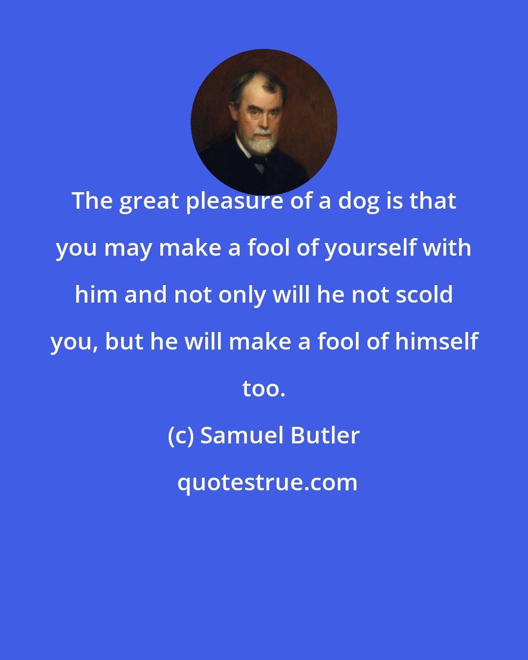 Samuel Butler: The great pleasure of a dog is that you may make a fool of yourself with him and not only will he not scold you, but he will make a fool of himself too.