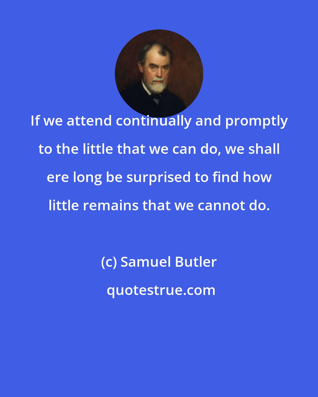 Samuel Butler: If we attend continually and promptly to the little that we can do, we shall ere long be surprised to find how little remains that we cannot do.