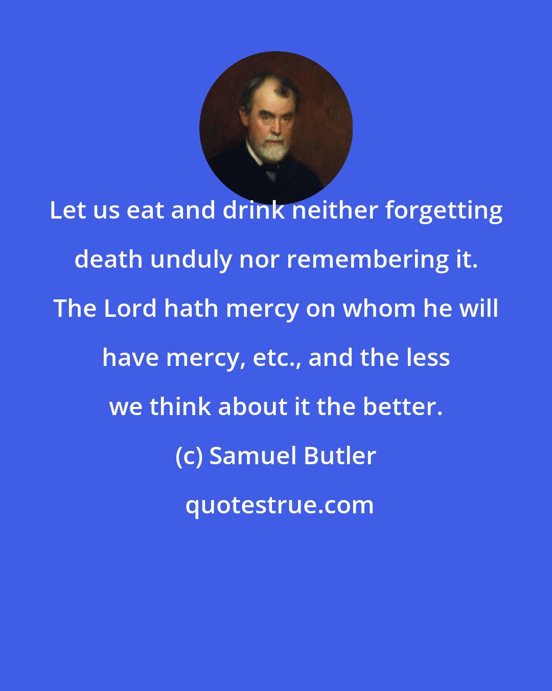 Samuel Butler: Let us eat and drink neither forgetting death unduly nor remembering it. The Lord hath mercy on whom he will have mercy, etc., and the less we think about it the better.