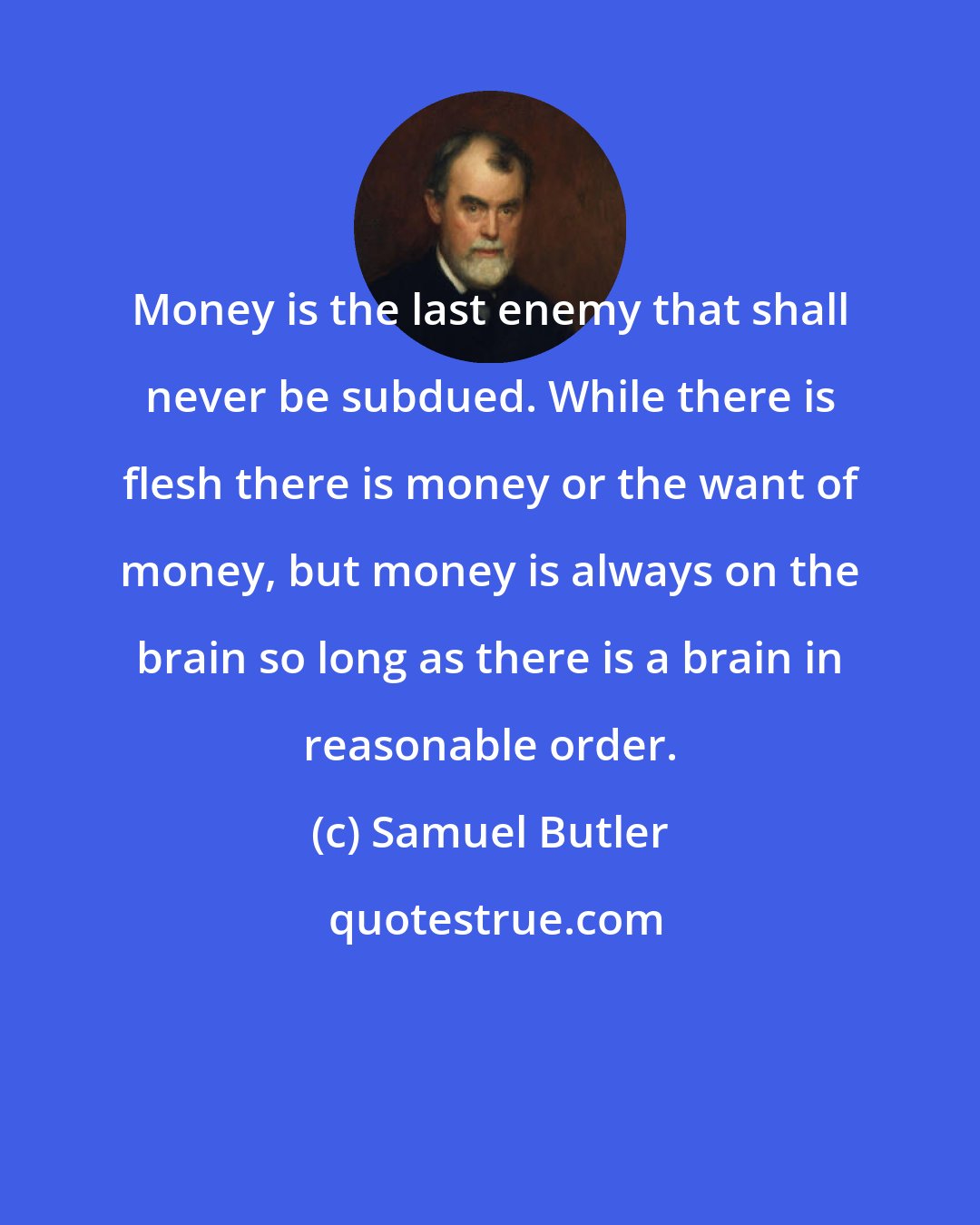 Samuel Butler: Money is the last enemy that shall never be subdued. While there is flesh there is money or the want of money, but money is always on the brain so long as there is a brain in reasonable order.