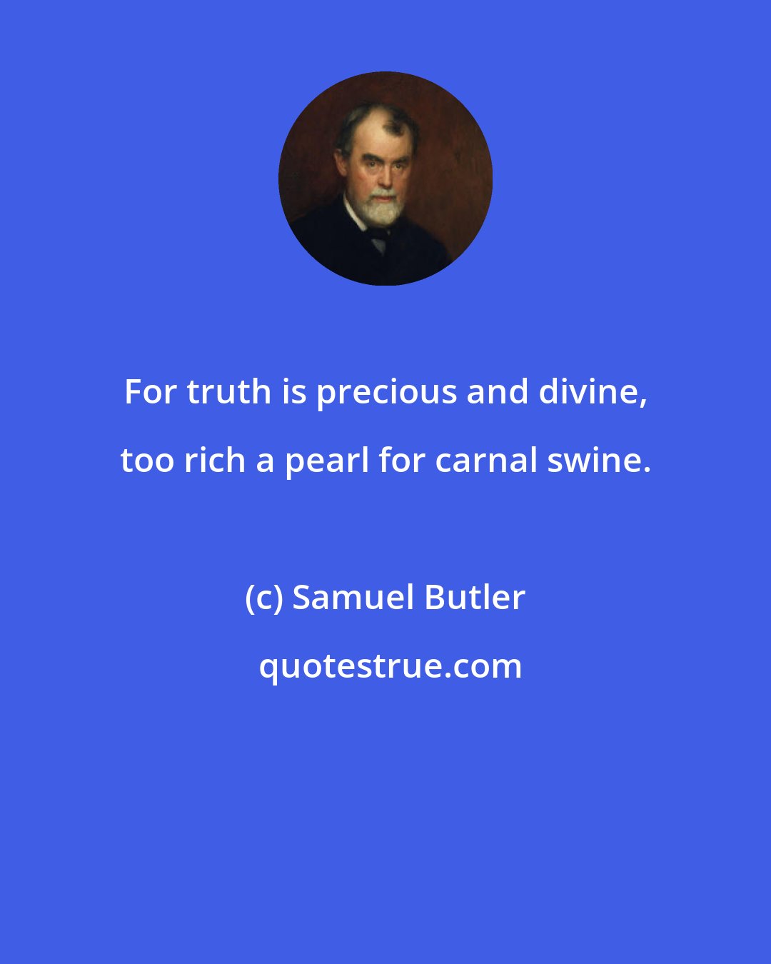 Samuel Butler: For truth is precious and divine, too rich a pearl for carnal swine.