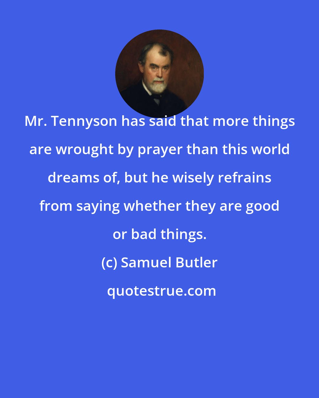 Samuel Butler: Mr. Tennyson has said that more things are wrought by prayer than this world dreams of, but he wisely refrains from saying whether they are good or bad things.