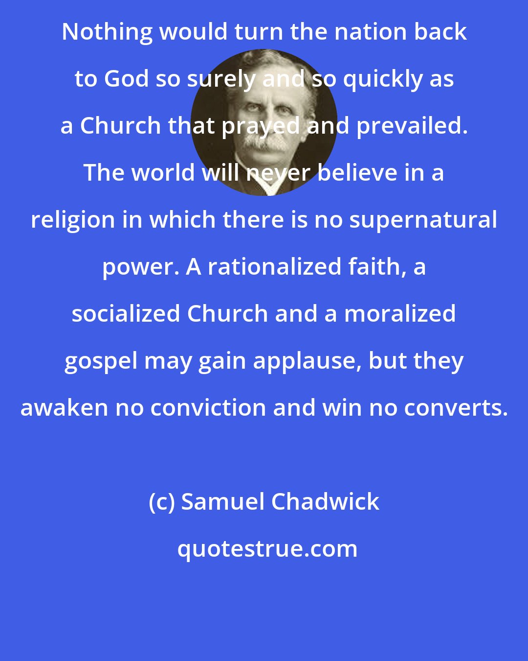 Samuel Chadwick: Nothing would turn the nation back to God so surely and so quickly as a Church that prayed and prevailed. The world will never believe in a religion in which there is no supernatural power. A rationalized faith, a socialized Church and a moralized gospel may gain applause, but they awaken no conviction and win no converts.