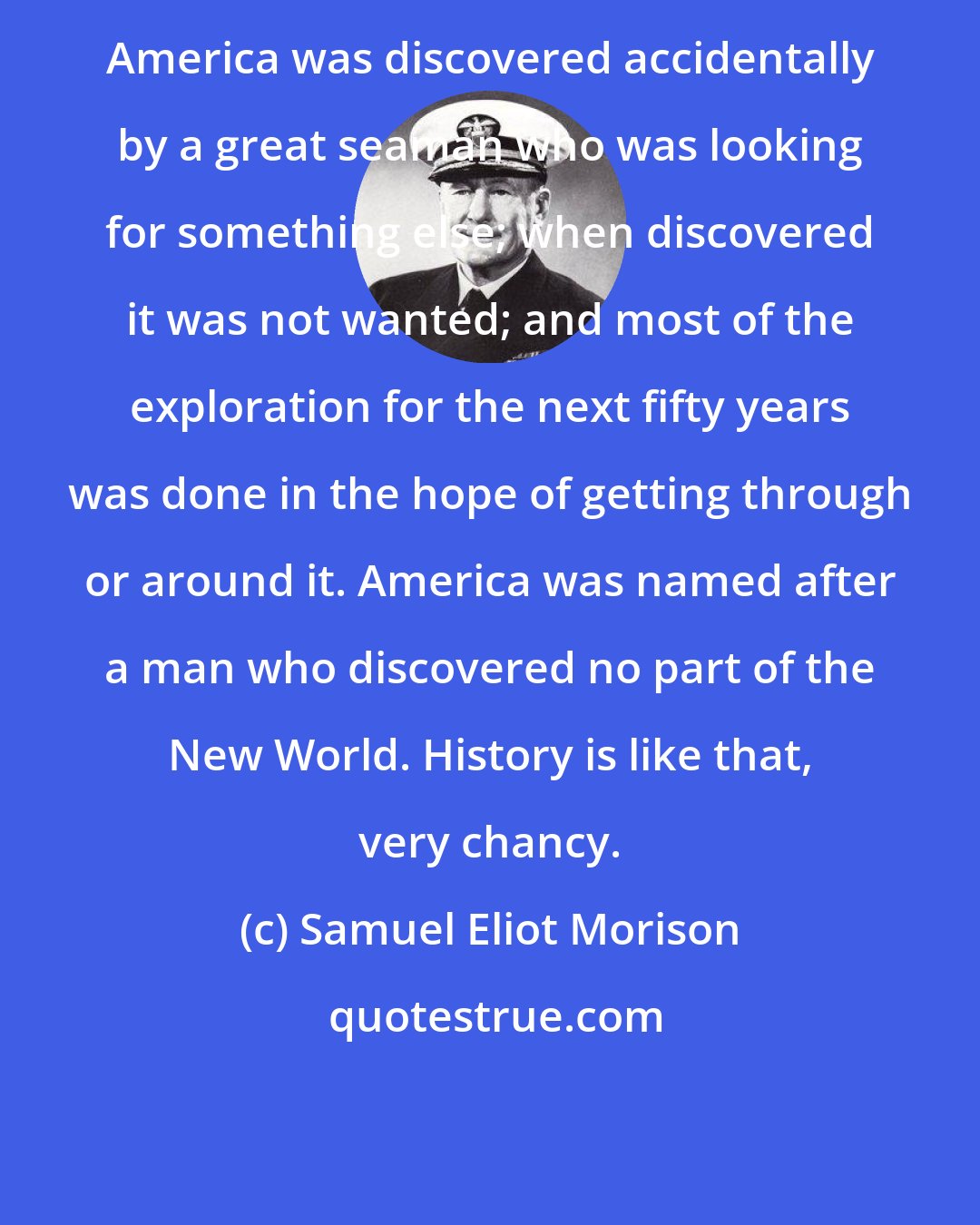 Samuel Eliot Morison: America was discovered accidentally by a great seaman who was looking for something else; when discovered it was not wanted; and most of the exploration for the next fifty years was done in the hope of getting through or around it. America was named after a man who discovered no part of the New World. History is like that, very chancy.