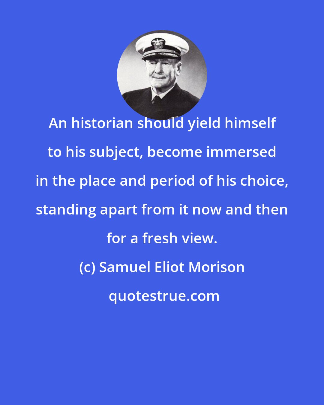 Samuel Eliot Morison: An historian should yield himself to his subject, become immersed in the place and period of his choice, standing apart from it now and then for a fresh view.