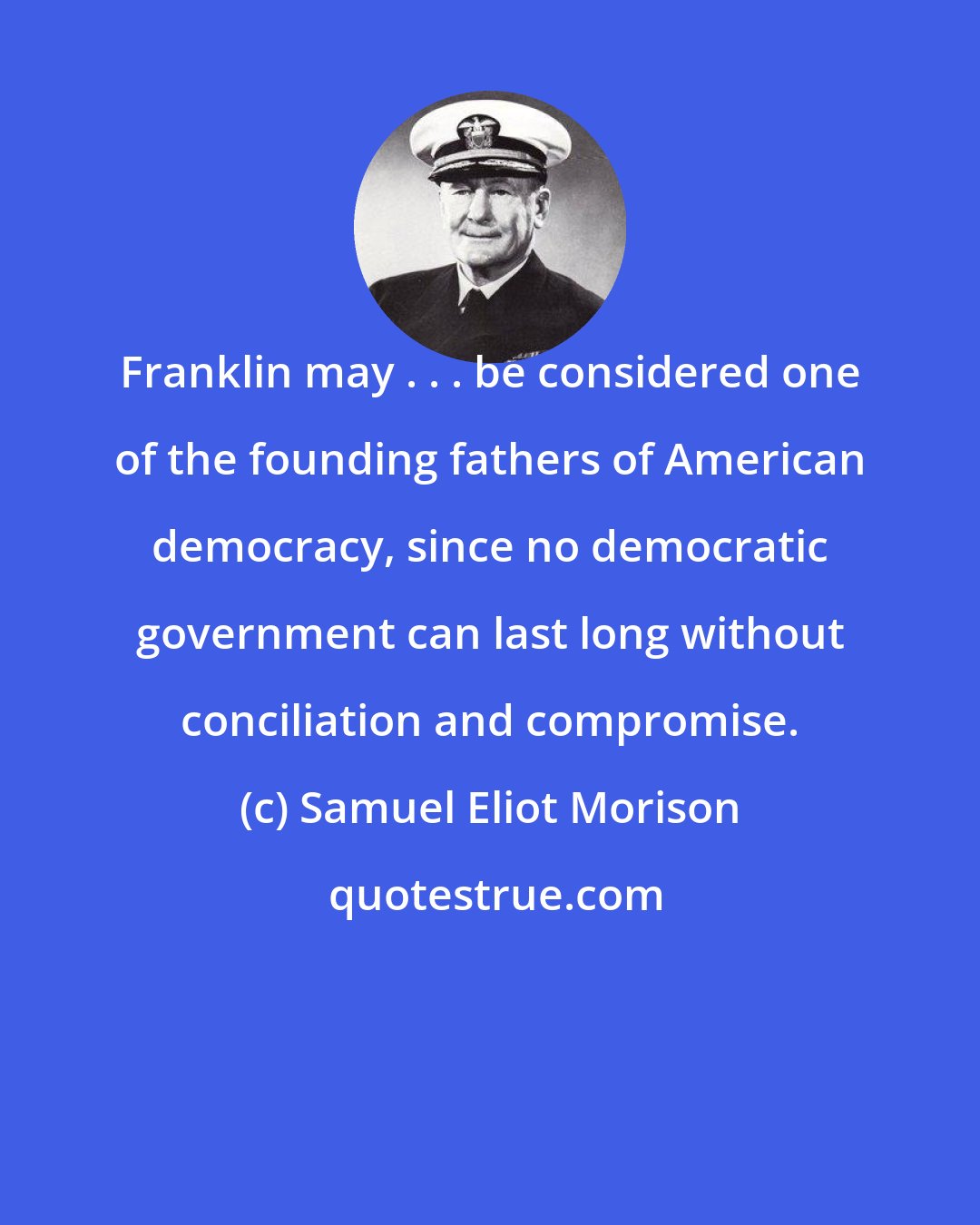 Samuel Eliot Morison: Franklin may . . . be considered one of the founding fathers of American democracy, since no democratic government can last long without conciliation and compromise.