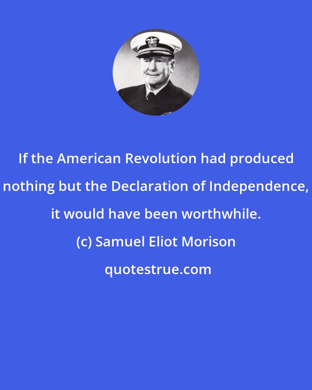 Samuel Eliot Morison: If the American Revolution had produced nothing but the Declaration of Independence, it would have been worthwhile.