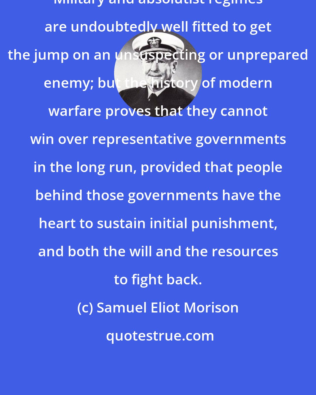 Samuel Eliot Morison: Military and absolutist regimes are undoubtedly well fitted to get the jump on an unsuspecting or unprepared enemy; but the history of modern warfare proves that they cannot win over representative governments in the long run, provided that people behind those governments have the heart to sustain initial punishment, and both the will and the resources to fight back.