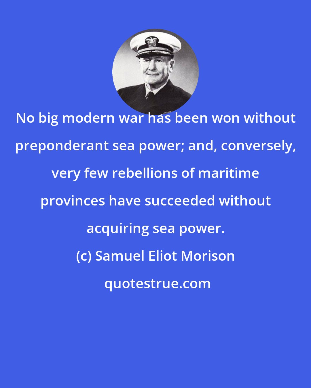 Samuel Eliot Morison: No big modern war has been won without preponderant sea power; and, conversely, very few rebellions of maritime provinces have succeeded without acquiring sea power.