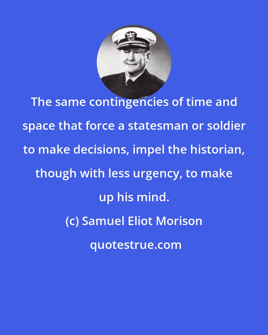 Samuel Eliot Morison: The same contingencies of time and space that force a statesman or soldier to make decisions, impel the historian, though with less urgency, to make up his mind.