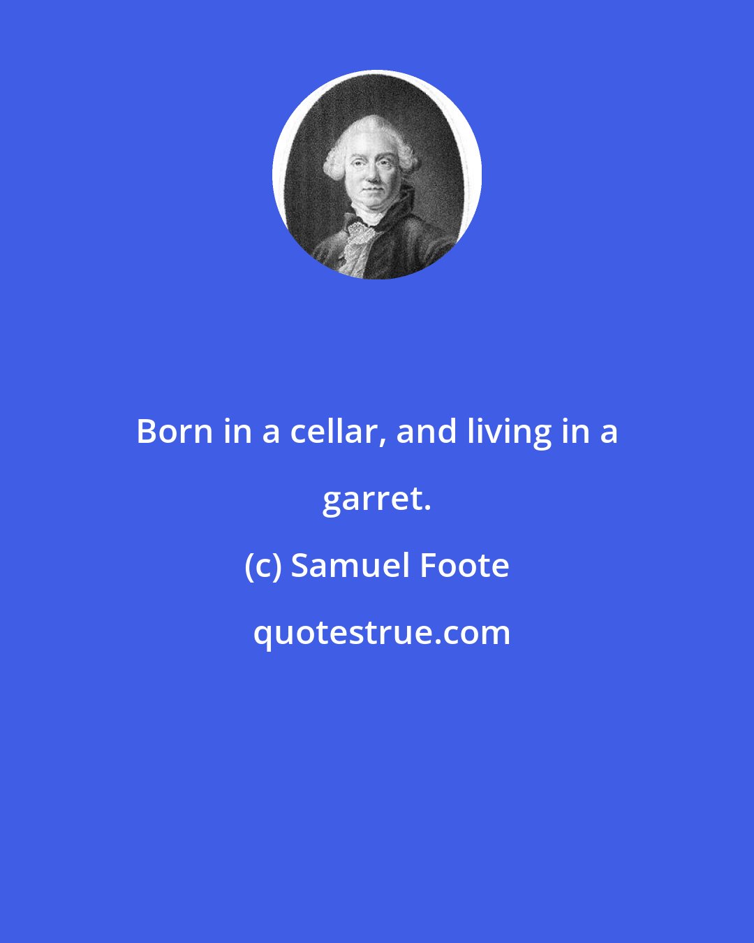 Samuel Foote: Born in a cellar, and living in a garret.