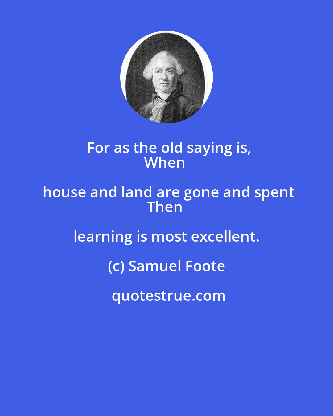 Samuel Foote: For as the old saying is,
When house and land are gone and spent
Then learning is most excellent.