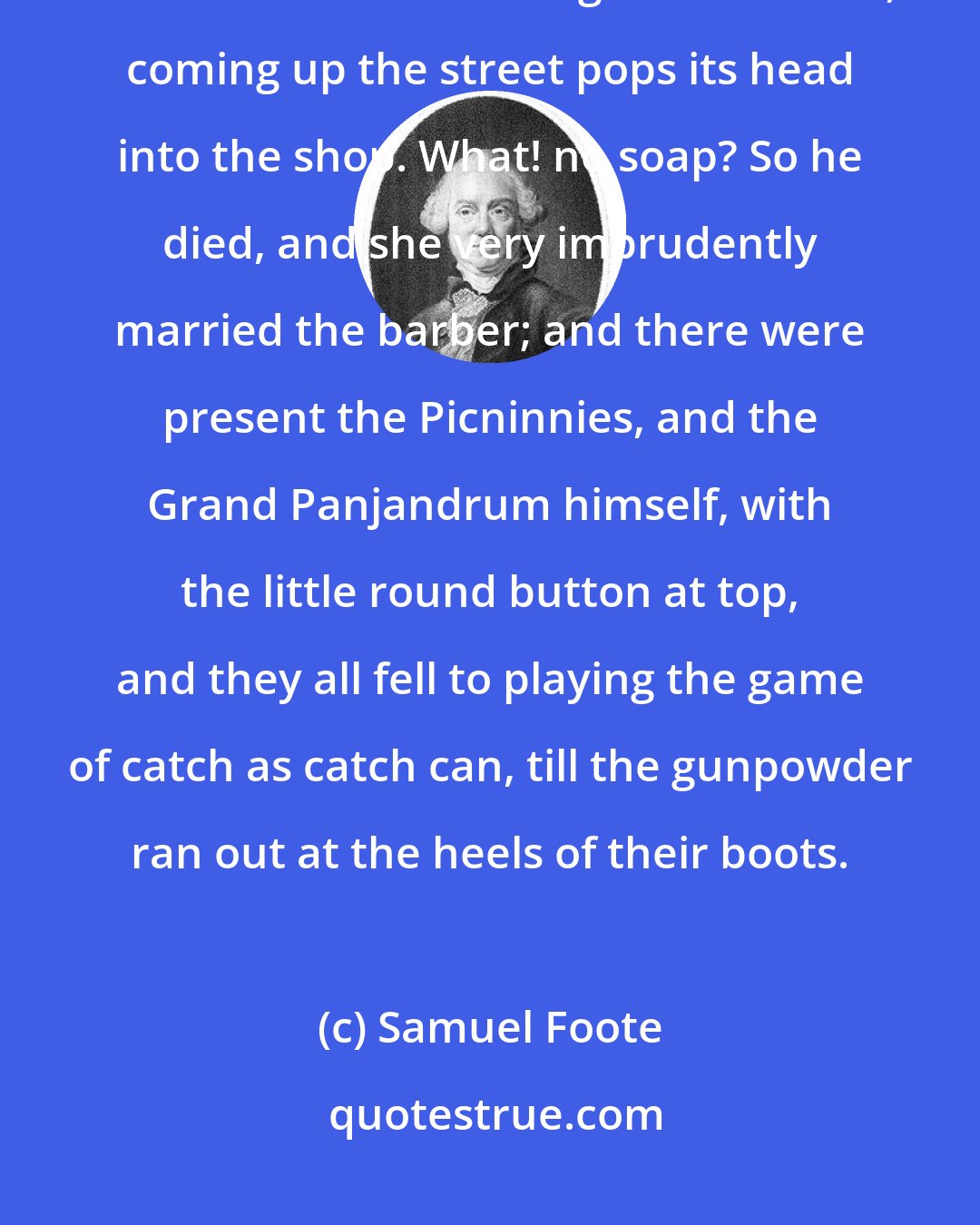 Samuel Foote: So she went into the garden to cut a cabbage leaf to make an apple pie; and at the same time a great she-bear, coming up the street pops its head into the shop. What! no soap? So he died, and she very imprudently married the barber; and there were present the Picninnies, and the Grand Panjandrum himself, with the little round button at top, and they all fell to playing the game of catch as catch can, till the gunpowder ran out at the heels of their boots.