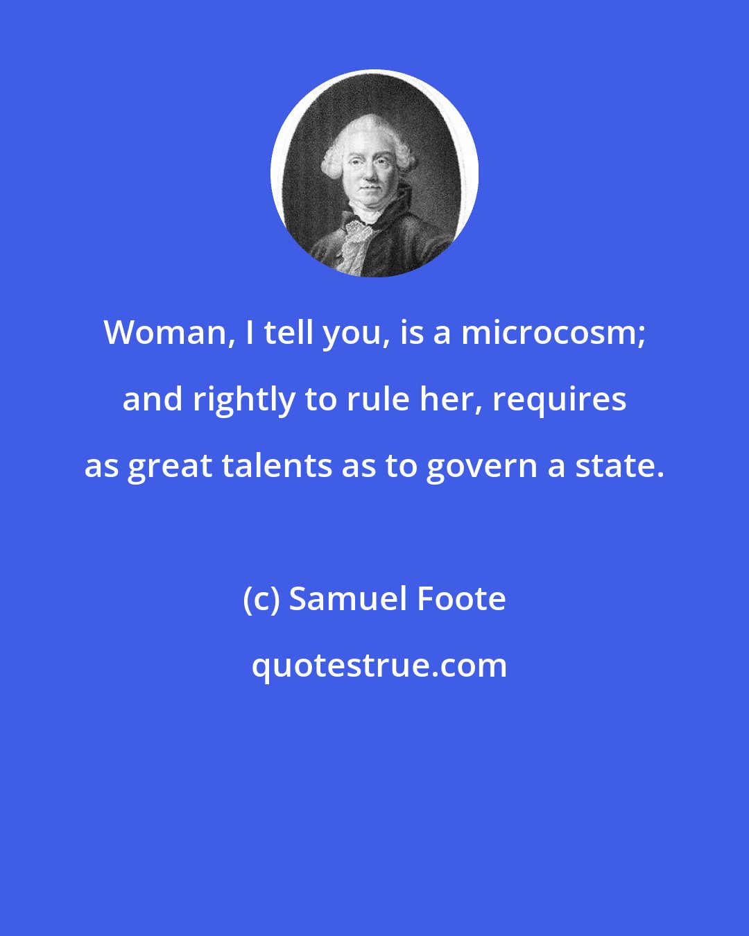 Samuel Foote: Woman, I tell you, is a microcosm; and rightly to rule her, requires as great talents as to govern a state.