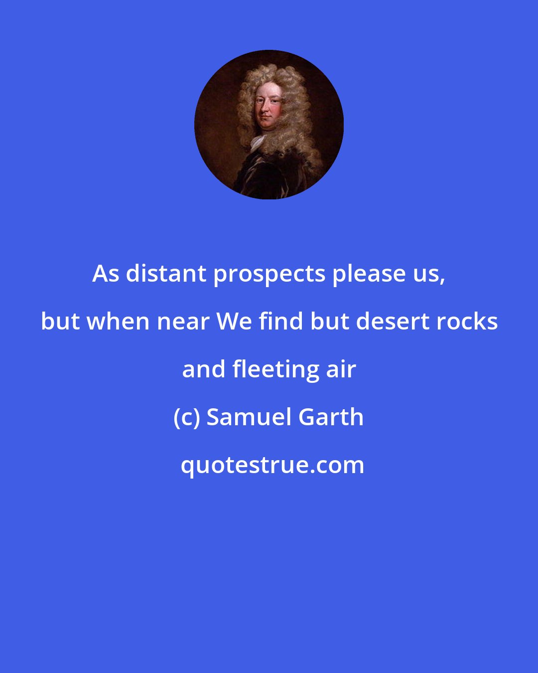 Samuel Garth: As distant prospects please us, but when near We find but desert rocks and fleeting air